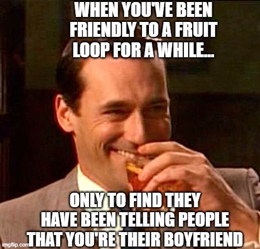 Insane women | WHEN YOU'VE BEEN FRIENDLY TO A FRUIT LOOP FOR A WHILE... ONLY TO FIND THEY HAVE BEEN TELLING PEOPLE THAT YOU'RE THEIR BOYFRIEND | image tagged in women,mental illness,funny memes,fyp,leftists,lgbtq | made w/ Imgflip meme maker