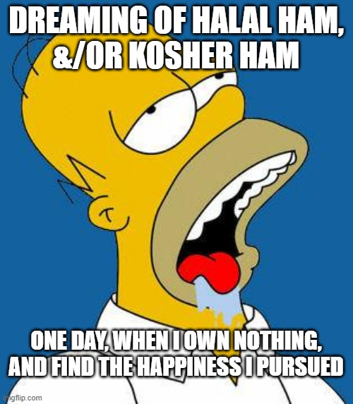 Homer Drooling | DREAMING OF HALAL HAM,
&/OR KOSHER HAM ONE DAY, WHEN I OWN NOTHING,
AND FIND THE HAPPINESS I PURSUED | image tagged in homer drooling | made w/ Imgflip meme maker