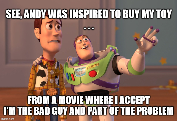 Lightyear and Understanding Marketing | SEE, ANDY WAS INSPIRED TO BUY MY TOY
. . . FROM A MOVIE WHERE I ACCEPT I'M THE BAD GUY AND PART OF THE PROBLEM | image tagged in memes,x x everywhere,buzz lightyear,marketing,inconsistent | made w/ Imgflip meme maker