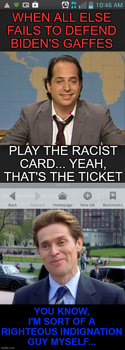 Pointing out Biden's gaffes is not allowed... that's racist | WHEN ALL ELSE FAILS TO DEFEND BIDEN'S GAFFES; PLAY THE RACIST CARD... YEAH, THAT'S THE TICKET; YOU KNOW, I'M SORT OF A RIGHTEOUS INDIGNATION GUY MYSELF... | image tagged in thats the ticket,libs argue ok for biden to say racist things,conservatives,not allowed to repeat | made w/ Imgflip meme maker