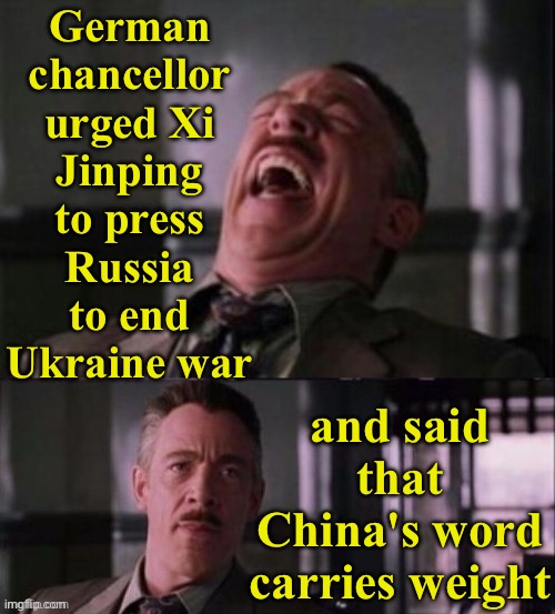 German Chancellor Urges Xi To Press Russia To End Ukraine War, Saying ‘China’s Word Carries Weight’ | German
chancellor
urged Xi
Jinping
to press
Russia
to end
Ukraine war; and said
that
China's word
carries weight | image tagged in lol u serious,xi jinping,germany,russo-ukrainian war,ukraine,vladimir putin | made w/ Imgflip meme maker