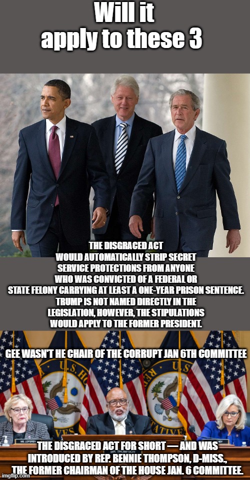 HAVE you seen enough yet ? Do war crimes count. | Will it apply to these 3; THE DISGRACED ACT WOULD AUTOMATICALLY STRIP SECRET SERVICE PROTECTIONS FROM ANYONE WHO WAS CONVICTED OF A FEDERAL OR STATE FELONY CARRYING AT LEAST A ONE-YEAR PRISON SENTENCE.

TRUMP IS NOT NAMED DIRECTLY IN THE LEGISLATION, HOWEVER, THE STIPULATIONS WOULD APPLY TO THE FORMER PRESIDENT. GEE WASN'T HE CHAIR OF THE CORRUPT JAN 6TH COMMITTEE; THE DISGRACED ACT FOR SHORT — AND WAS INTRODUCED BY REP. BENNIE THOMPSON, D-MISS., THE FORMER CHAIRMAN OF THE HOUSE JAN. 6 COMMITTEE. | image tagged in democrats,rino,nwo,traitors | made w/ Imgflip meme maker