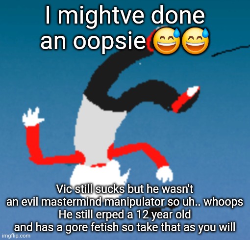 bluh | I mightve done an oopsie 😅😅; Vic still sucks but he wasn't an evil mastermind manipulator so uh.. whoops
He still erped a 12 year old and has a gore fetish so take that as you will | image tagged in bluh | made w/ Imgflip meme maker