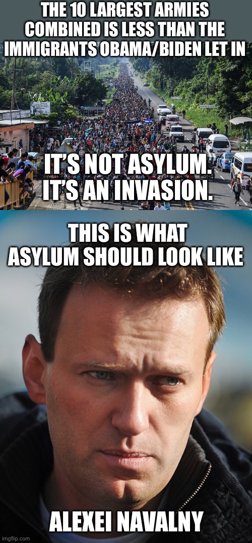 It’s not asylum. It’s an invasion. Biden is anti-American. | THE 10 LARGEST ARMIES COMBINED IS LESS THAN THE IMMIGRANTS OBAMA/BIDEN LET IN; IT’S NOT ASYLUM. IT’S AN INVASION. THIS IS WHAT ASYLUM SHOULD LOOK LIKE; ALEXEI NAVALNY | image tagged in immigrant caravan,ten largest armies,not asylum,invasion,alexei navalny | made w/ Imgflip meme maker
