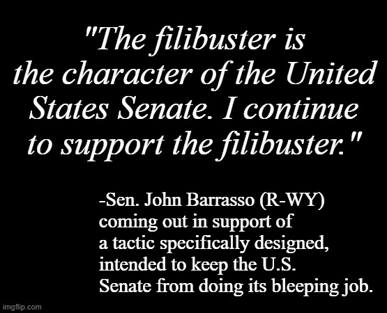 "Resurfacing" *OR* "The old becomes new." *OR* "Here we go again." *OR* "Round and round we go." *OR* "Crikey!! This again?!" *O | "The filibuster is the character of the United States Senate. I continue to support the filibuster."; -Sen. John Barrasso (R-WY) coming out in support of a tactic specifically designed, intended to keep the U.S. Senate from doing its bleeping job. | image tagged in short black template,filibuster,hot air,obstruction,congressional dysfunction | made w/ Imgflip meme maker