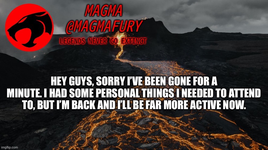 Anything I missed? | HEY GUYS, SORRY I’VE BEEN GONE FOR A MINUTE. I HAD SOME PERSONAL THINGS I NEEDED TO ATTEND TO, BUT I’M BACK AND I’LL BE FAR MORE ACTIVE NOW. | image tagged in magma's announcement template 3 0 | made w/ Imgflip meme maker