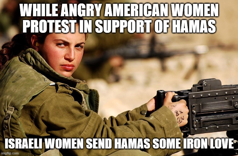 Smoking hot beauty | WHILE ANGRY AMERICAN WOMEN PROTEST IN SUPPORT OF HAMAS; ISRAELI WOMEN SEND HAMAS SOME IRON LOVE | image tagged in idf female soldier,smoking hot beauty,stand with israel,smoke hamas,islamic terrorism,protest away the idf don't play | made w/ Imgflip meme maker