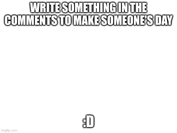 Just be kind :D | WRITE SOMETHING IN THE COMMENTS TO MAKE SOMEONE'S DAY; :D | image tagged in kindness,why are you reading the tags | made w/ Imgflip meme maker