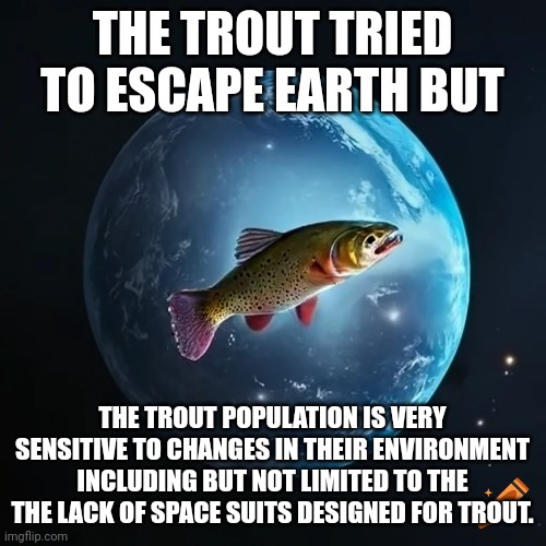 THE TROUT TRIED TO ESCAPE EARTH BUT; THE TROUT POPULATION IS VERY SENSITIVE TO CHANGES IN THEIR ENVIRONMENT INCLUDING BUT NOT LIMITED TO THE THE LACK OF SPACE SUITS DESIGNED FOR TROUT. | made w/ Imgflip meme maker
