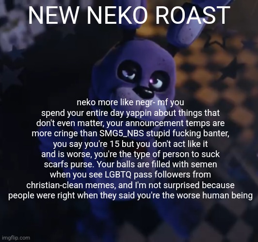 goofster | NEW NEKO ROAST; neko more like negr- mf you spend your entire day yappin about things that don't even matter, your announcement temps are more cringe than SMG5_NBS stupid fucking banter, you say you're 15 but you don't act like it and is worse, you're the type of person to suck scarfs purse. Your balls are filled with semen when you see LGBTQ pass followers from christian-clean memes, and I'm not surprised because people were right when they said you're the worse human being | image tagged in goofster | made w/ Imgflip meme maker