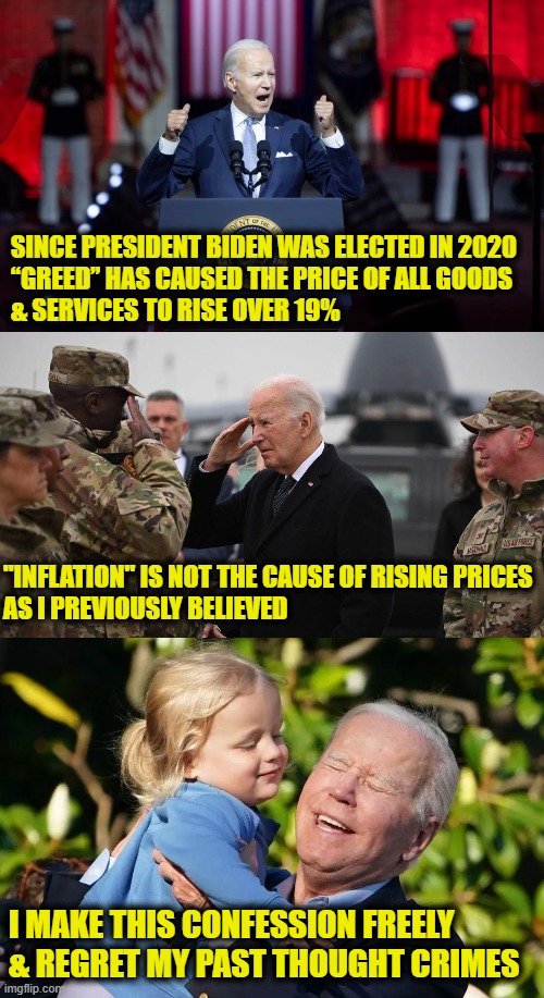 Long live President Biden & the Workers' Revolution! | SINCE PRESIDENT BIDEN WAS ELECTED IN 2020 
“GREED” HAS CAUSED THE PRICE OF ALL GOODS
& SERVICES TO RISE OVER 19%; "INFLATION" IS NOT THE CAUSE OF RISING PRICES
AS I PREVIOUSLY BELIEVED; I MAKE THIS CONFESSION FREELY
& REGRET MY PAST THOUGHT CRIMES | image tagged in inflation,joe biden | made w/ Imgflip meme maker