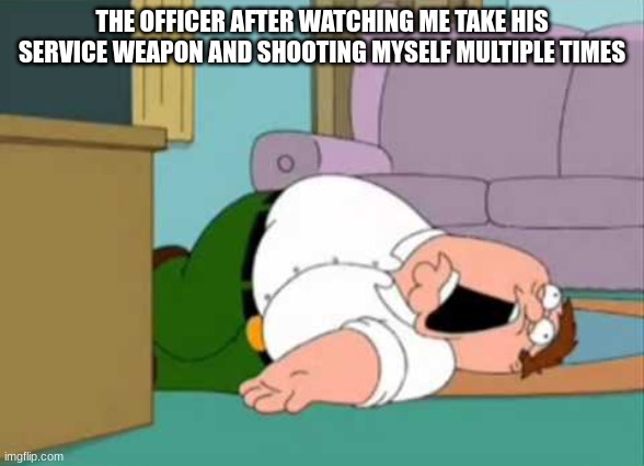 Dead Peter Griffin | THE OFFICER AFTER WATCHING ME TAKE HIS SERVICE WEAPON AND SHOOTING MYSELF MULTIPLE TIMES | image tagged in dead peter griffin | made w/ Imgflip meme maker