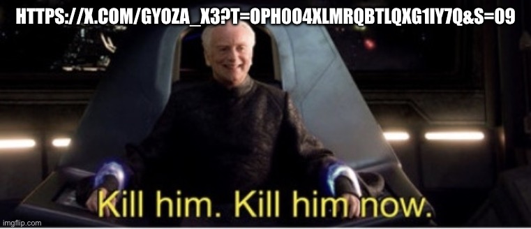 https://x.com/Gyoza_x3?t=OPh0o4XLMrQbtlqXG1Iy7Q&s=09 | HTTPS://X.COM/GYOZA_X3?T=OPH0O4XLMRQBTLQXG1IY7Q&S=09 | image tagged in kill him kill him now | made w/ Imgflip meme maker