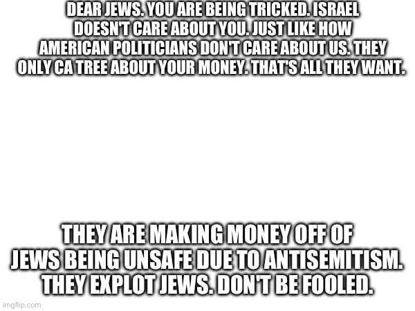 DEAR JEWS. YOU ARE BEING TRICKED. ISRAEL DOESN'T CARE ABOUT YOU. JUST LIKE HOW AMERICAN POLITICIANS DON'T CARE ABOUT US. THEY ONLY CA TREE ABOUT YOUR MONEY. THAT'S ALL THEY WANT. THEY ARE MAKING MONEY OFF OF JEWS BEING UNSAFE DUE TO ANTISEMITISM. THEY EXPLOT JEWS. DON'T BE FOOLED. | made w/ Imgflip meme maker