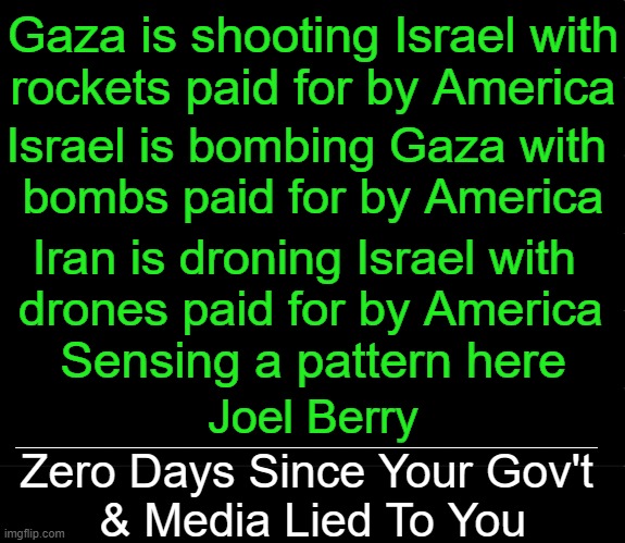 Hard to Swallow Facts | Gaza is shooting Israel with
rockets paid for by America; Israel is bombing Gaza with 
bombs paid for by America; Iran is droning Israel with 
drones paid for by America; Sensing a pattern here; Joel Berry; ____________________________________________; Zero Days Since Your Gov't 
& Media Lied To You | image tagged in politics,israel,gaza,iran,america,government corruption | made w/ Imgflip meme maker