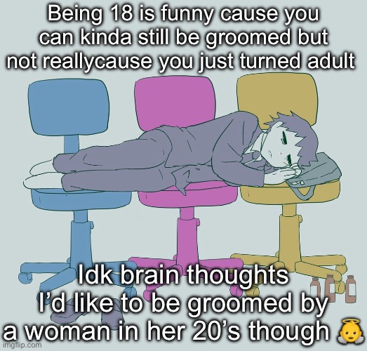Avogado6 depression | Being 18 is funny cause you can kinda still be groomed but not reallycause you just turned adult; Idk brain thoughts
I’d like to be groomed by a woman in her 20’s though 👼 | image tagged in avogado6 depression | made w/ Imgflip meme maker