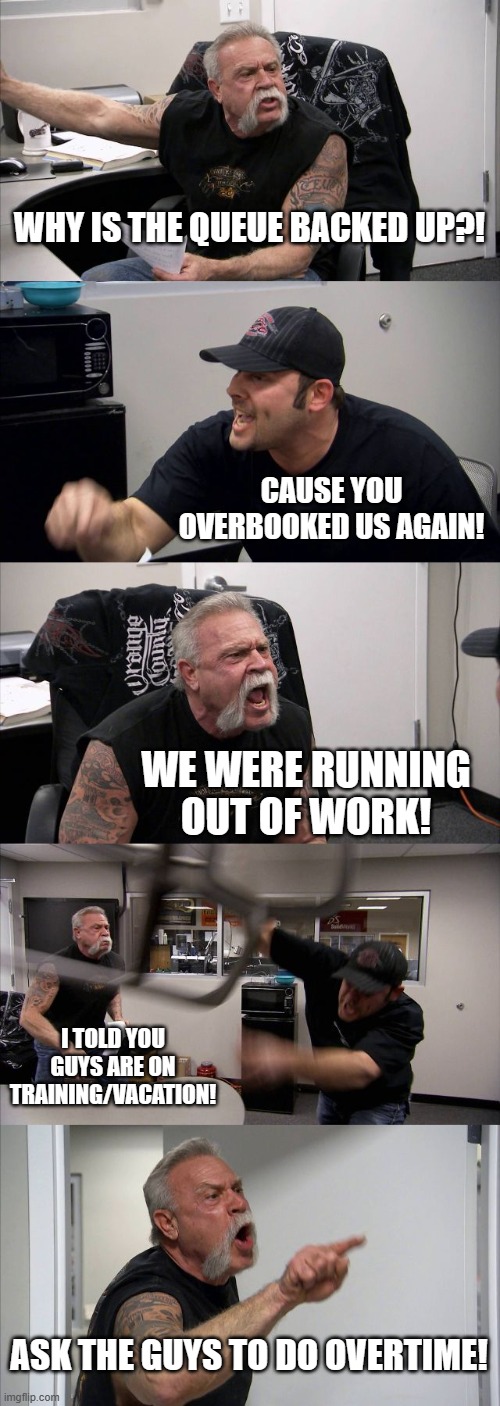 American Chopper Argument | WHY IS THE QUEUE BACKED UP?! CAUSE YOU OVERBOOKED US AGAIN! WE WERE RUNNING OUT OF WORK! I TOLD YOU GUYS ARE ON TRAINING/VACATION! ASK THE GUYS TO DO OVERTIME! | image tagged in memes,american chopper argument | made w/ Imgflip meme maker