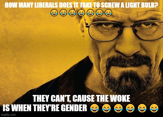 Breaking bad | HOW MANY LIBERALS DOES IT TAKE TO SCREW A LIGHT BULB?
😂😂😂😂😂😂😂; THEY CAN'T, CAUSE THE WOKE
IS WHEN THEY'RE GENDER 😂😂😂😂😂😂 | image tagged in breaking bad | made w/ Imgflip meme maker