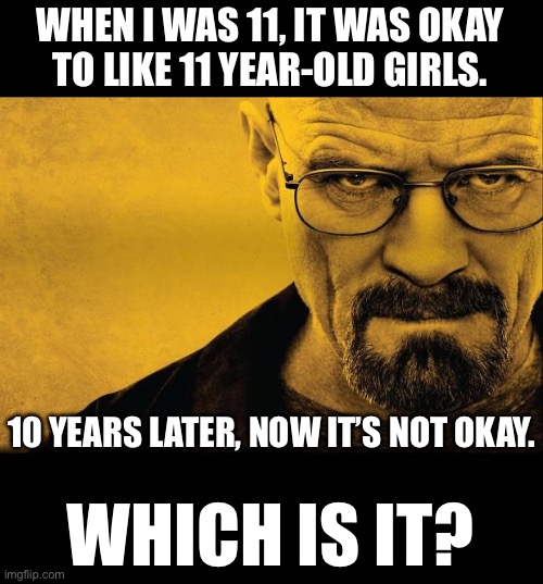 Breaking bad | WHEN I WAS 11, IT WAS OKAY
TO LIKE 11 YEAR-OLD GIRLS. 10 YEARS LATER, NOW IT’S NOT OKAY. WHICH IS IT? | image tagged in breaking bad | made w/ Imgflip meme maker