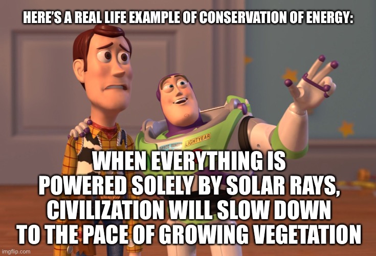 X, X Everywhere Meme | HERE’S A REAL LIFE EXAMPLE OF CONSERVATION OF ENERGY:; WHEN EVERYTHING IS POWERED SOLELY BY SOLAR RAYS, CIVILIZATION WILL SLOW DOWN TO THE PACE OF GROWING VEGETATION | image tagged in memes,x x everywhere | made w/ Imgflip meme maker