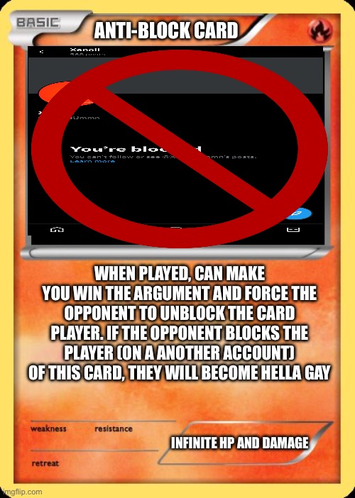 The Anti-Block Card | ANTI-BLOCK CARD; WHEN PLAYED, CAN MAKE YOU WIN THE ARGUMENT AND FORCE THE OPPONENT TO UNBLOCK THE CARD PLAYER. IF THE OPPONENT BLOCKS THE PLAYER (ON A ANOTHER ACCOUNT) OF THIS CARD, THEY WILL BECOME HELLA GAY; INFINITE HP AND DAMAGE | image tagged in blank pokemon card | made w/ Imgflip meme maker