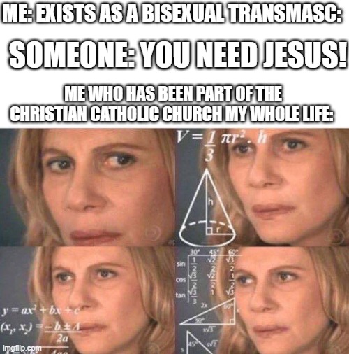 Bro | ME: EXISTS AS A BISEXUAL TRANSMASC:; SOMEONE: YOU NEED JESUS! ME WHO HAS BEEN PART OF THE CHRISTIAN CATHOLIC CHURCH MY WHOLE LIFE: | image tagged in math lady/confused lady | made w/ Imgflip meme maker