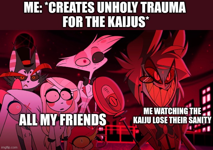 I LOOOOOOVE making traumatic backstories for characters who never really have their backstory revealed | ME: *CREATES UNHOLY TRAUMA 
FOR THE KAIJUS*; ME WATCHING THE KAIJU LOSE THEIR SANITY; ALL MY FRIENDS | image tagged in alastor hazbin hotel | made w/ Imgflip meme maker