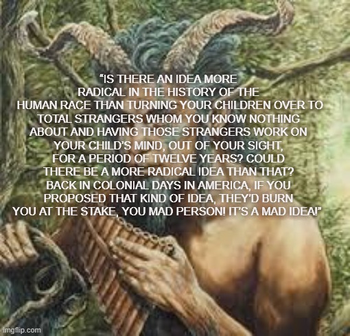 Demon god Pan | “IS THERE AN IDEA MORE RADICAL IN THE HISTORY OF THE
 HUMAN RACE THAN TURNING YOUR CHILDREN OVER TO TOTAL STRANGERS WHOM YOU KNOW NOTHING ABOUT AND HAVING THOSE STRANGERS WORK ON YOUR CHILD’S MIND, OUT OF YOUR SIGHT, FOR A PERIOD OF TWELVE YEARS? COULD THERE BE A MORE RADICAL IDEA THAN THAT? BACK IN COLONIAL DAYS IN AMERICA, IF YOU PROPOSED THAT KIND OF IDEA, THEY’D BURN YOU AT THE STAKE, YOU MAD PERSON! IT’S A MAD IDEA!” | image tagged in demon god pan | made w/ Imgflip meme maker