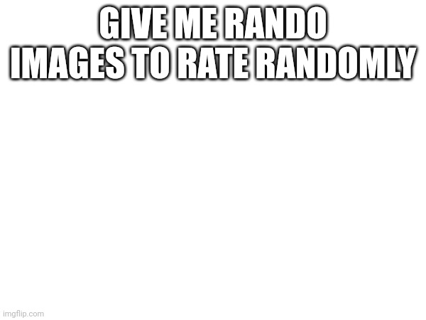 GIVE ME RANDO IMAGES TO RATE RANDOMLY | made w/ Imgflip meme maker