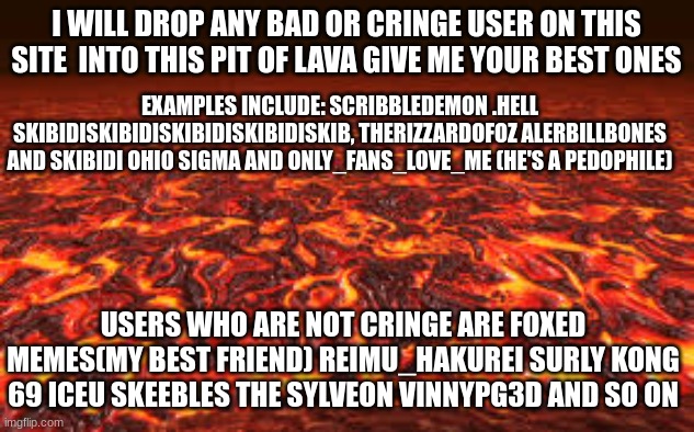 comment more users you think are cringe or bad | I WILL DROP ANY BAD OR CRINGE USER ON THIS SITE  INTO THIS PIT OF LAVA GIVE ME YOUR BEST ONES; EXAMPLES INCLUDE: SCRIBBLEDEMON .HELL SKIBIDISKIBIDISKIBIDISKIBIDISKIB, THERIZZARDOFOZ ALERBILLBONES AND SKIBIDI OHIO SIGMA AND ONLY_FANS_LOVE_ME (HE'S A PEDOPHILE); USERS WHO ARE NOT CRINGE ARE FOXED MEMES(MY BEST FRIEND) REIMU_HAKUREI SURLY KONG 69 ICEU SKEEBLES THE SYLVEON VINNYPG3D AND SO ON | image tagged in lava,memes,msmg,imgflip users,cringe,oh wow are you actually reading these tags | made w/ Imgflip meme maker