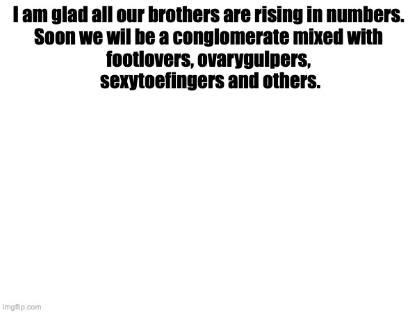 I am glad all our brothers are rising in numbers.


Soon we wil be a conglomerate mixed with footlovers, ovarygulpers,  sexytoefingers and others. | made w/ Imgflip meme maker