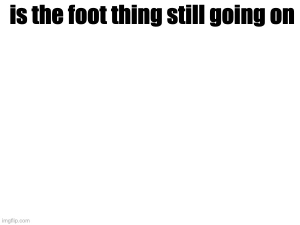 was AFK | is the foot thing still going on | made w/ Imgflip meme maker