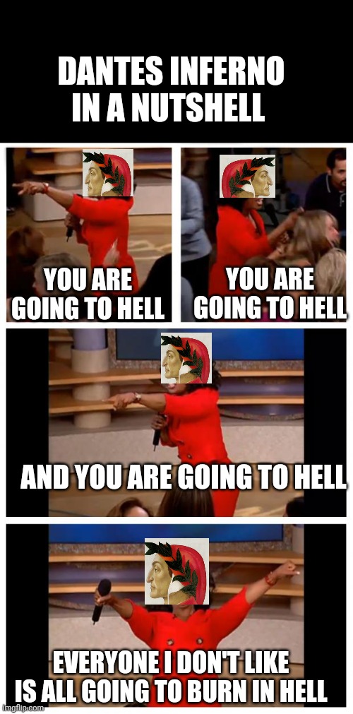 Dantes Inferno | DANTES INFERNO IN A NUTSHELL; YOU ARE GOING TO HELL; YOU ARE GOING TO HELL; AND YOU ARE GOING TO HELL; EVERYONE I DON'T LIKE IS ALL GOING TO BURN IN HELL | image tagged in memes,oprah you get a car everybody gets a car,history memes,history,hell | made w/ Imgflip meme maker