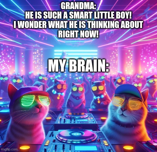 So true tho | GRANDMA:
HE IS SUCH A SMART LITTLE BOY!
I WONDER WHAT HE IS THINKING ABOUT
RIGHT NOW! MY BRAIN: | image tagged in cats,cat,cute cat,funny cats | made w/ Imgflip meme maker