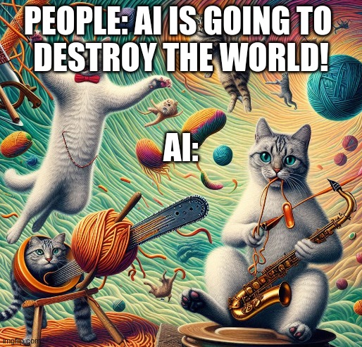 What | PEOPLE: AI IS GOING TO 
DESTROY THE WORLD! AI: | image tagged in cats | made w/ Imgflip meme maker