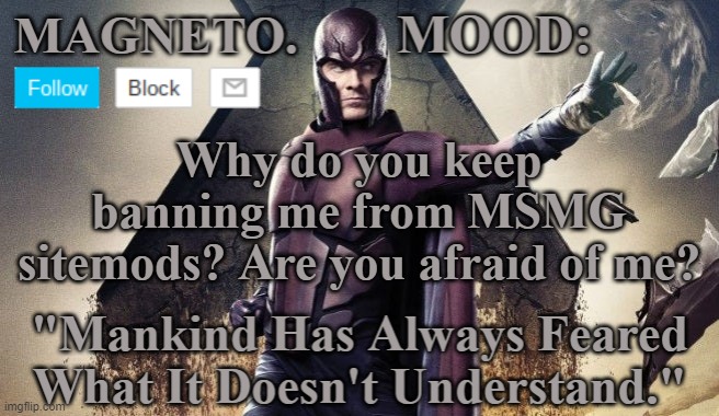 Magneto Announcement | Why do you keep banning me from MSMG sitemods? Are you afraid of me? | image tagged in magneto announcement | made w/ Imgflip meme maker
