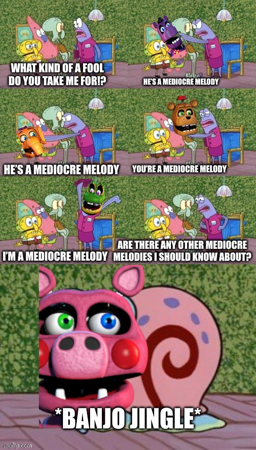 Mediocre Melodies. | WHAT KIND OF A FOOL DO YOU TAKE ME FOR!? HE’S A MEDIOCRE MELODY; HE’S A MEDIOCRE MELODY; YOU’RE A MEDIOCRE MELODY; ARE THERE ANY OTHER MEDIOCRE MELODIES I SHOULD KNOW ABOUT? I’M A MEDIOCRE MELODY; *BANJO JINGLE* | image tagged in he's squidward your squidward i'm squidward meme,fnaf 6 | made w/ Imgflip meme maker