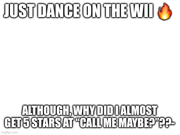 JUST DANCE ON THE WII 🔥; ALTHOUGH, WHY DID I ALMOST GET 5 STARS AT “CALL ME MAYBE?”??- | made w/ Imgflip meme maker