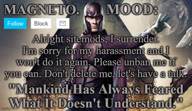 Magneto Announcement | Alright sitemods, I surrender. I'm sorry for my harassment and I won't do it again. Please unban me if you can. Don't delete me, let's have a talk. | image tagged in magneto announcement | made w/ Imgflip meme maker