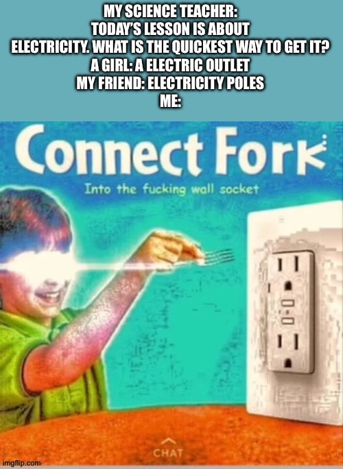I am so smart! | MY SCIENCE TEACHER: TODAY’S LESSON IS ABOUT ELECTRICITY. WHAT IS THE QUICKEST WAY TO GET IT?
A GIRL: A ELECTRIC OUTLET
MY FRIEND: ELECTRICITY POLES
ME: | image tagged in connect fork | made w/ Imgflip meme maker