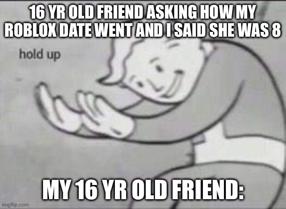 Meme | 16 YR OLD FRIEND ASKING HOW MY ROBLOX DATE WENT AND I SAID SHE WAS 8; MY 16 YR OLD FRIEND: | image tagged in fallout hold up | made w/ Imgflip meme maker