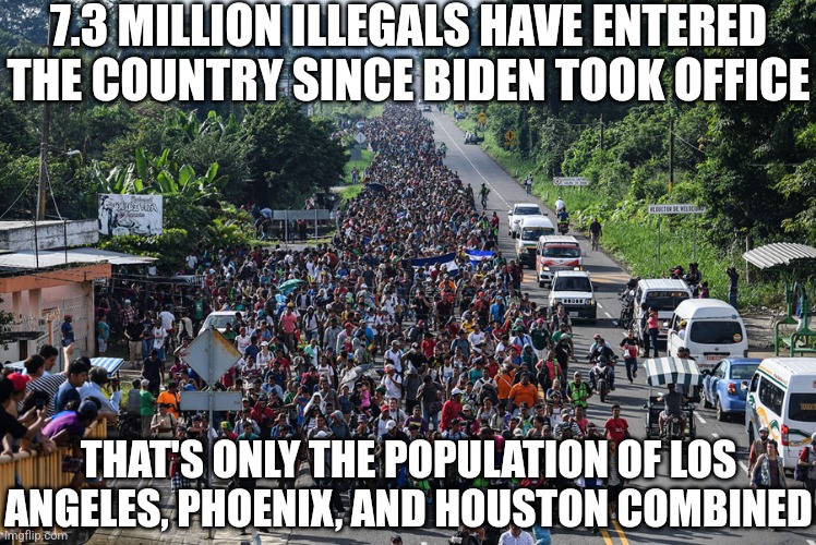 Is there such a thing as accidental invasions? I didn't think so either.... | 7.3 MILLION ILLEGALS HAVE ENTERED THE COUNTRY SINCE BIDEN TOOK OFFICE; THAT'S ONLY THE POPULATION OF LOS ANGELES, PHOENIX, AND HOUSTON COMBINED | image tagged in immigrant caravan,crying democrats,liberal hypocrisy,mainstream media,reality is often dissapointing,invasion | made w/ Imgflip meme maker