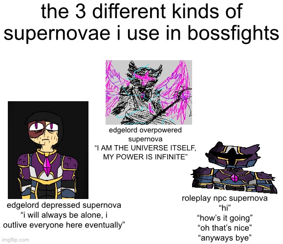the 3 different kinds of supernovae i use in bossfights; edgelord overpowered supernova
“I AM THE UNIVERSE ITSELF, MY POWER IS INFINITE”; roleplay npc supernova
“hi”
“how’s it going”
“oh that’s nice”
“anyways bye”; edgelord depressed supernova
“i will always be alone, i outlive everyone here eventually” | made w/ Imgflip meme maker
