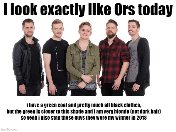 I guess you could say... Go_AWS (I LOVE THAT HELP) | i look exactly like Ors today; i have a green coat and pretty much all black clothes, but the green is closer to this shade and i am very blonde (not dark hair)
so yeah i also stan these guys they were my winner in 2018 | image tagged in eurovision | made w/ Imgflip meme maker