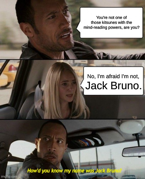 The Rock Driving | You're not one of those kitsunes with the mind-reading powers, are you? No, I'm afraid I'm not, Jack Bruno. How'd you know my name was Jack Bruno? | image tagged in memes,the rock driving | made w/ Imgflip meme maker