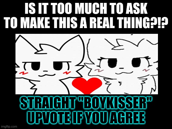 someone who can draw please make this a real thing | IS IT TOO MUCH TO ASK TO MAKE THIS A REAL THING?!? STRAIGHT "BOYKISSER"
UPVOTE IF YOU AGREE | image tagged in cute memes and stuff | made w/ Imgflip meme maker