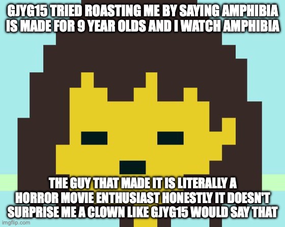 Frisk's face | GJYG15 TRIED ROASTING ME BY SAYING AMPHIBIA IS MADE FOR 9 YEAR OLDS AND I WATCH AMPHIBIA; THE GUY THAT MADE IT IS LITERALLY A HORROR MOVIE ENTHUSIAST HONESTLY IT DOESN'T SURPRISE ME A CLOWN LIKE GJYG15 WOULD SAY THAT | image tagged in frisk's face | made w/ Imgflip meme maker