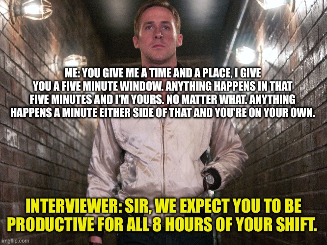 5 minute shift | ME: YOU GIVE ME A TIME AND A PLACE, I GIVE YOU A FIVE MINUTE WINDOW. ANYTHING HAPPENS IN THAT FIVE MINUTES AND I'M YOURS. NO MATTER WHAT. ANYTHING HAPPENS A MINUTE EITHER SIDE OF THAT AND YOU'RE ON YOUR OWN. INTERVIEWER: SIR, WE EXPECT YOU TO BE PRODUCTIVE FOR ALL 8 HOURS OF YOUR SHIFT. | image tagged in drive | made w/ Imgflip meme maker