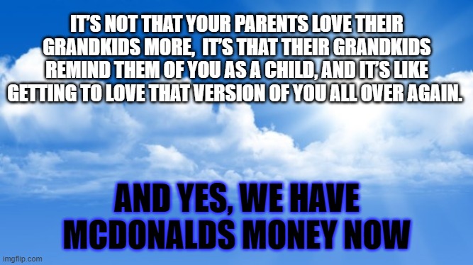 Grandparenting | IT’S NOT THAT YOUR PARENTS LOVE THEIR GRANDKIDS MORE,  IT’S THAT THEIR GRANDKIDS REMIND THEM OF YOU AS A CHILD, AND IT’S LIKE GETTING TO LOVE THAT VERSION OF YOU ALL OVER AGAIN. AND YES, WE HAVE MCDONALDS MONEY NOW | image tagged in sunny sky | made w/ Imgflip meme maker