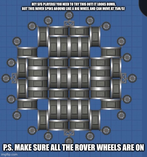 CHECK THIS OUT | HEY SFS PLAYERS! YOU NEED TO TRY THIS OUT! IT LOOKS DUMB, BUT THIS ROVER SPINS AROUND LIKE A BIG WHEEL AND CAN MOVE AT 75M/S! P.S. MAKE SURE ALL THE ROVER WHEELS ARE ON | image tagged in rocket | made w/ Imgflip meme maker